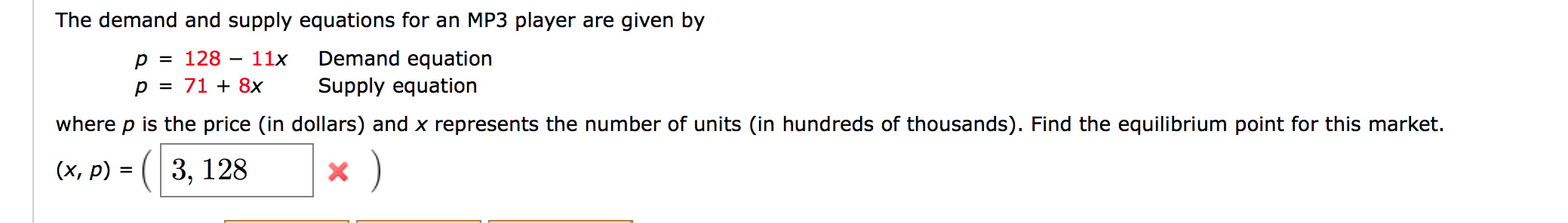 The demand and supply equations for an MP3 player are given by
= d
128 –
p = 71 + 8x
Demand equation
Supply equation
11x
where p is the price (in dollars) and x represents the number of units (in hundreds of thousands). Find the equilibrium point for this market.
(x, p) = ( 3, 128
6.
