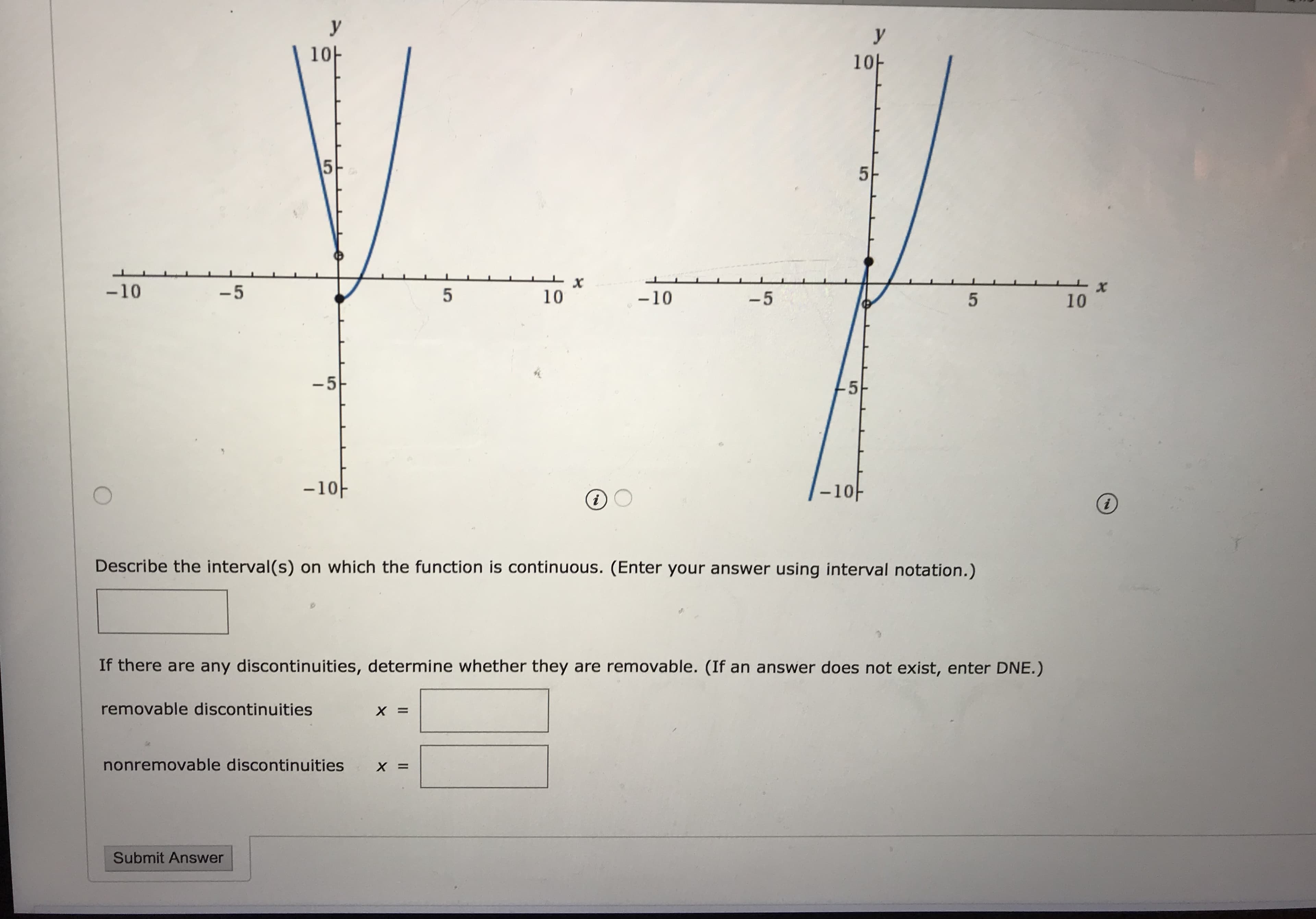 **Function Continuity and Discontinuity Analysis**

### Graph Analysis

**Left Graph:**
- **Axes Description:** The x-axis ranges from -10 to 10, and the y-axis ranges from -10 to 10.
- **Graph Description:** The graph is a piecewise function. It is continuous and parabolic on either side of a point at x = 0 but exhibits a discontinuity at x = 0. The curve dips sharply towards a point at the origin (x=0, y=0) but continues from just below the x-axis on the positive side.

**Right Graph:**
- **Axes Description:** The x-axis ranges from -10 to 10, and the y-axis ranges from -10 to 10.
- **Graph Description:** Similar to the left graph, this is another piecewise function showing continuity elsewhere but a discontinuity at x = 0. The curve approaches the origin but does not connect through it smoothly, indicating the presence of a discontinuity.

### Questions & Solutions

1. Describe the interval(s) on which the function is continuous. (Enter your answer using interval notation.)
   
   [Input Box]

2. If there are any discontinuities, determine whether they are removable. (If an answer does not exist, enter DNE.)
   
   - Removable Discontinuities: \( x = \) [Input Box]
   - Nonremovable Discontinuities: \( x = \) [Input Box]

*Submit Answer*