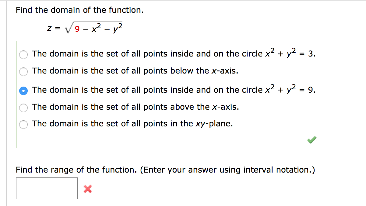 Find the domain of the function.
9 – x² – y?
Z =
- X
The domain is the set of all points inside and on the circle x2 + y2 = 3.
The domain is the set of all points below the x-axis.
The domain is the set of all points inside and on the circle x2 + y2 = 9.
The domain is the set of all points above the x-axis.
The domain is the set of all points in the xy-plane.
Find the range of the function. (Enter your answer using interval notation.)
O O O
