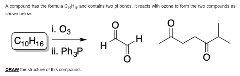 A compound has the formula C1,H16 and contains two pi bonds. It reacts with ozone to form the two compounds as
shown below.
i. O3
|C10H16
H
ii. Ph3P
H
DRAW the structure of this compound.
