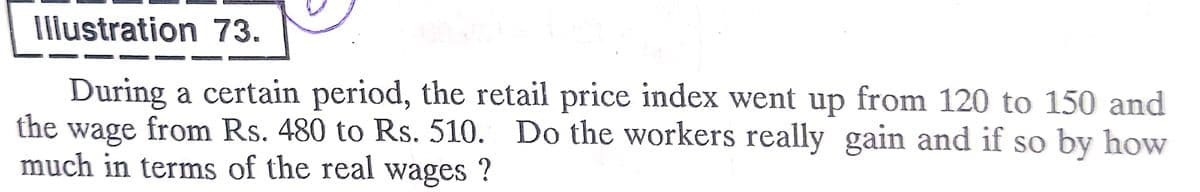 Iliustration 73.
During a certain period, the retail price index went up from 120 to 150 and
the
wage from Rs. 480 to Rs. 510. Do the workers really gain and if so by how
much in terms of the real wages ?
