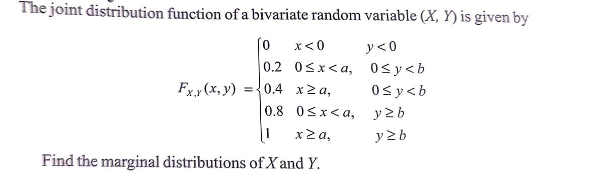 The joint distribution function of a bivariate random variable (X, Y) is given by
0
x < 0
y<0
0.2
0≤x≤a,
0≤y<b
Fxy(x,y)
= {0.4
x ≥a,
0≤y<b
X,Y
0.8
0≤x<a,
y ≥b
1
x ≥a,
y≥b
Find the marginal distributions of X and Y.