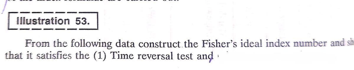 Illustration 53.
From the following data construct.the Fisher's ideal index number and sh
that it satisfies the (1) Time reversal test and ·
