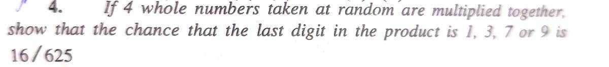 4. If 4 whole numbers taken at random are multiplied together,
show that the chance that the last digit in the product is 1, 3, 7 or 9 is
16/625