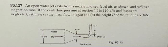 P3.127 An open water jet exits from a nozzle into sea-level air, as shown, and strikes a
stagnation tube. If the centerline pressure at section (1) is 110 kPa and losses are
neglected, estimate (a) the mass flow in kg/s; and (b) the height H of the fluid in the tube.
Water
H
12 cm
(1)-
4 cm
Sea-level air
Open jet
Fig. P3.12