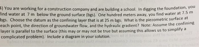 4) You are working for a construction company and are building a school. In digging the foundation, you
find water at 7 m below the ground surface (bgs). One hundred meters away, you find water at 7.5 m
bgs. Choose the datum as the confining layer that is at 25 m bgs. What is the piezometric surface at
each point, the direction of groundwater flow, and the hydraulic gradient? Note: Assume the confining
layer is parallel to the surface (this may or may not be true but assuming this allows us to simplify a
complicated problem). Include a diagram in your solution. vni of al nomingizan
listnicy Instancos ritiw 21uorl owl 2126l 16dt mot2 & Tab