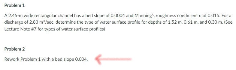 Problem 1
A 2.45-m wide rectangular channel has a bed slope of 0.0004 and Manning's roughness coefficient n of 0.015. For a
discharge of 2.83 m³/sec, determine the type of water surface profile for depths of 1.52 m, 0.61 m, and 0.30 m. (See
Lecture Note #7 for types of water surface profiles)
Problem 2
Rework Problem 1 with a bed slope 0.004.