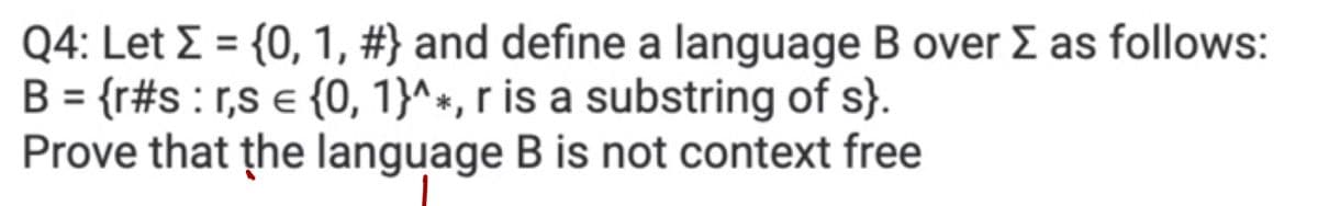 Q4: Let Σ = {0, 1, #} and define a language B over Σ as follows:
B = {r#s: r,s = {0, 1}^*, r is a substring of s}.
Prove that the language B is not context free