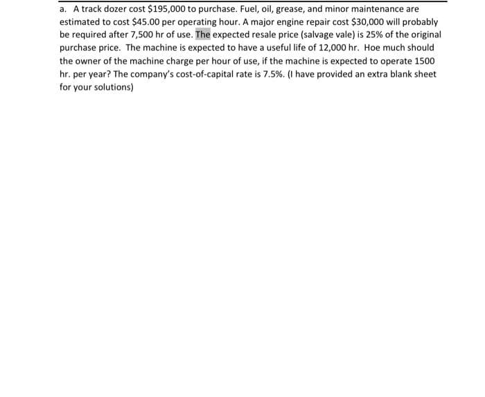 a. A track dozer cost $195,000 to purchase. Fuel, oil, grease, and minor maintenance are
estimated to cost $45.00 per operating hour. A major engine repair cost $30,000 will probably
be required after 7,500 hr of use. The expected resale price (salvage vale) is 25% of the original
purchase price. The machine is expected to have a useful life of 12,000 hr. Hoe much should
the owner of the machine charge per hour of use, if the machine is expected to operate 1500
hr. per year? The company's cost-of-capital rate is 7.5%. (I have provided an extra blank sheet
for your solutions)