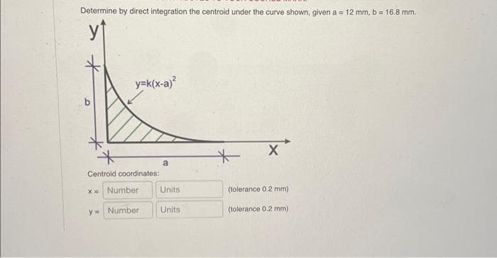 Determine by direct integration the centroid under the curve shown, given a = 12 mm, b = 16.8 mm.
y=k(x-a)²
Centroid coordinates:
x= Number
y= Number
a
Units
Units
+
X
(tolerance 0.2 mm)
(tolerance 0.2 mm)