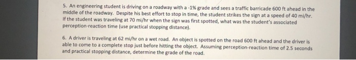 5. An engineering student is driving on a roadway with a -1% grade and sees a traffic barricade 600 ft ahead in the
middle of the roadway. Despite his best effort to stop in time, the student strikes the sign at a speed of 40 mi/hr.
If the student was traveling at 70 mi/hr when the sign was first spotted, what was the student's associated
perception-reaction time (use practical stopping distance).
6. A driver is traveling at 62 mi/hr on a wet road. An object is spotted on the road 600 ft ahead and the driver is
able to come to a complete stop just before hitting the object. Assuming perception-reaction time of 2.5 seconds
and practical stopping distance, determine the grade of the road.