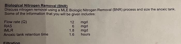 Biological Nitrogen Removal (BNR)
Discuss nitrogen removal using a MLE Biologic Nitrogen Removal (BNR) process and size the anoxic tank.
Some of the information that you will be given includes:
Flow rate (Q)
RAS
IMLR
Anoxic tank retention time
Filtration
12
6
1.8
1.6
mgd
mgd
mgd
hours