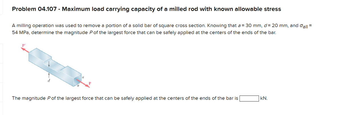 Problem 04.107 - Maximum load carrying capacity of a milled rod with known allowable stress
A milling operation was used to remove a portion of a solid bar of square cross section. Knowing that a = 30 mm, d = 20 mm, and all =
54 MPa, determine the magnitude P of the largest force that can be safely applied at the centers of the ends of the bar.
The magnitude P of the largest force that can be safely applied at the centers of the
of the bar is
KN.