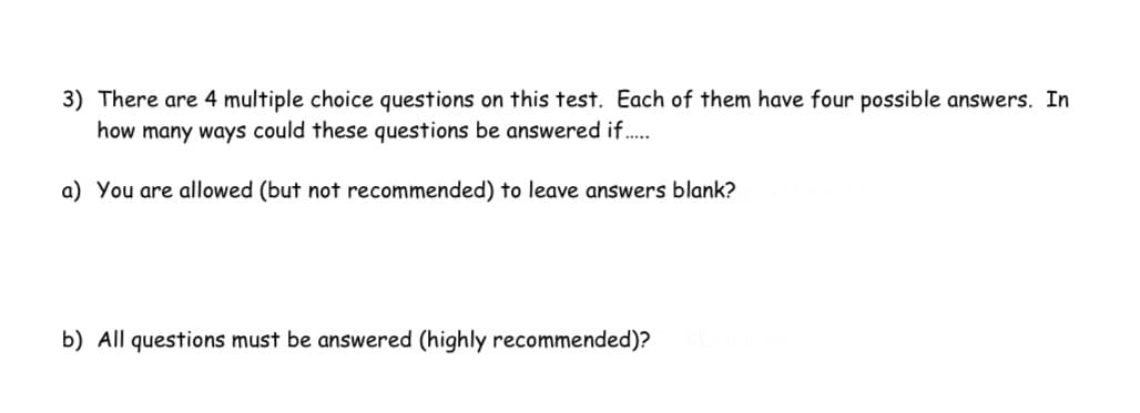 3) There are 4 multiple choice questions on this test. Each of them have four possible answers. In
how many ways could these questions be answered if.
a) You are allowed (but not recommended) to leave answers blank?
b) All questions must be answered (highly recommended)?
