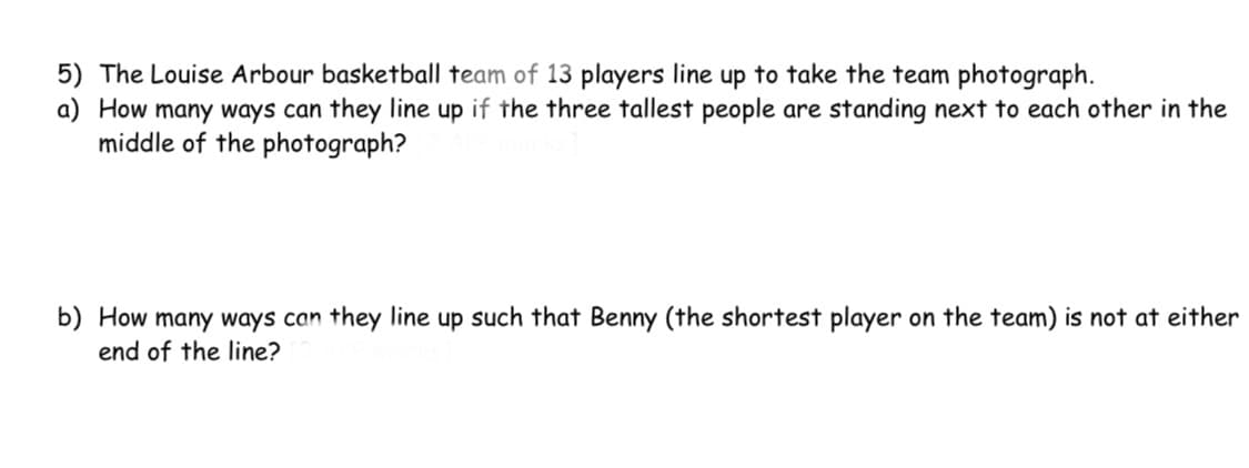 5) The Louise Arbour basketball team of 13 players line up to take the team photograph.
a) How many ways can they line up if the three tallest people are standing next to each other in the
middle of the photograph?
b) How many ways can they line up such that Benny (the shortest player on the team) is not at either
end of the line?
