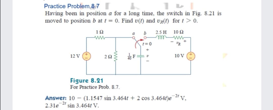 Practice Problem 8.7
Having been in position a for a long time, the switch in Fig. 8.21 is
moved to position b at t = 0. Find v(f) and vR(f) for t > 0.
10
b
2.5 H
10 Q
a
w el
- "R
t= 0
12 V
10 V
Figure 8.21
For Practice Prob. 8.7.
-2t
Answer: 10 – (1.1547 sin 3.464t + 2 cos 3.464f)e v,
2.31e
-2t
sin 3.464t V.
