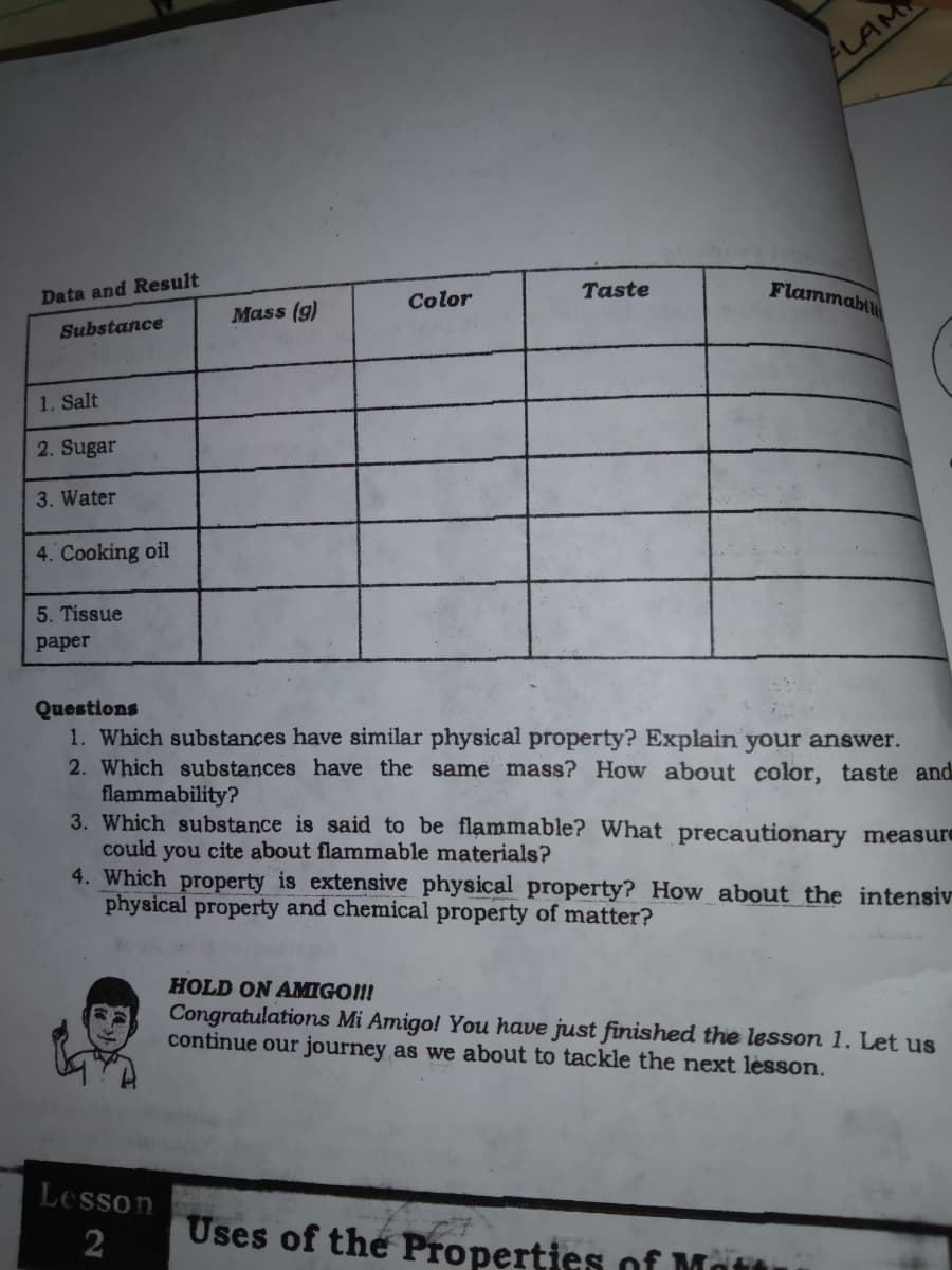 ALAM
Taste
Flammabil
Data and Result
Color
Mass (g)
Substance
1. Salt
2. Sugar
3. Water
4. Cooking oil
5. Tissue
рaper
Questions
1. Which substances have similar physical property? Explain your answer.
2. Which substances have the same mass? How about color, taste and
flammability?
3. Which substance is said to be flammable? What precautionary measure
could you cite about flammable materials?
4. Which property is extensive physical property? How about the intensiv
physical property and chemical property of matter?
HOLD ON AMIGO!!!
Congratulations Mi Amigol You have just finished the lesson 1. Let us
continue our journey as we about to tackle the next lesson.
Lesson
2
Uses of the Properties of Mo
