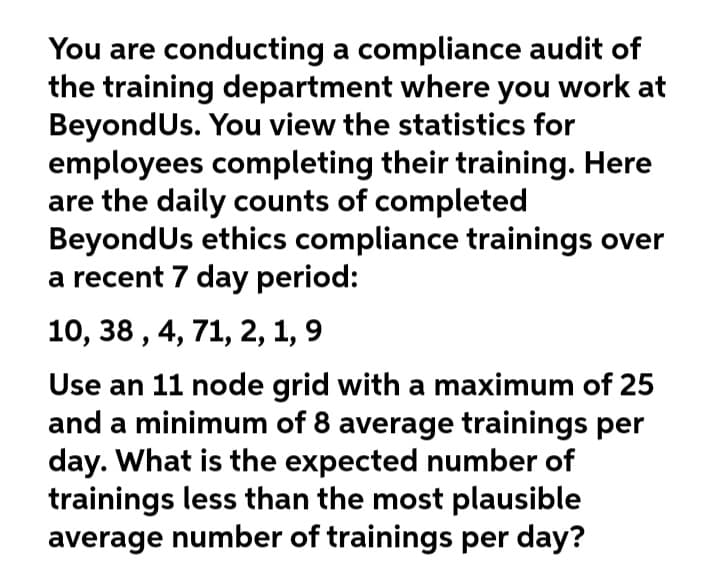 You are conducting a compliance audit of
the training department where you work at
BeyondUs. You view the statistics for
employees completing their training. Here
are the daily counts of completed
BeyondUs ethics compliance trainings over
a recent 7 day period:
10, 38 , 4, 71, 2, 1, 9
Use an 11 node grid with a maximum of 25
and a minimum of 8 average trainings per
day. What is the expected number of
trainings less than the most plausible
average number of trainings per day?
