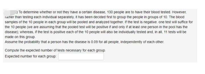 ) To determine whether or not they have a certain disease, 130 people are to have their blood tested. However,
Taiher than testing each individual separately, it has been decided first to group the people in groups of 10. The blood
samples of the 10 people in each group will be pooled and analyzed together. If the test is negative. one test will suffice for
the 10 people (we are assuming that the pooled test will be positive if and only if at least one person in the pool has the
disease); whereas, if the test is positive each of the 10 people will also be individually tested and, in all, 11 tests will be
made on this group.
Assume the probability that a person has the disease is 0.09 for all people, independently of each other.
Compute the expected number of tests necessary for each group.
Expected number for each group:
