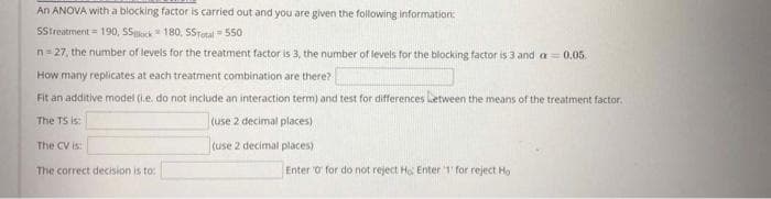 An ANOVA with a blocking factor is carried out and you are given the following information:
SStreatment = 190, SSeck 180, STotal = 550
n= 27, the number of levels for the treatment factor is 3, the number of levels for the blocking factor is 3 and a= 0.05.
How many replicates at each treatment combination are there?
Fit an additive model (ie. do not include an interaction term) and test for differences letween the means of the treatment factor.
The TS is:
(use 2 decimal places)
The CV is:
(use 2 decimal places)
The correct decision is to:
Enter 0 for do not reject Ho Enter 1' for reject Ho
