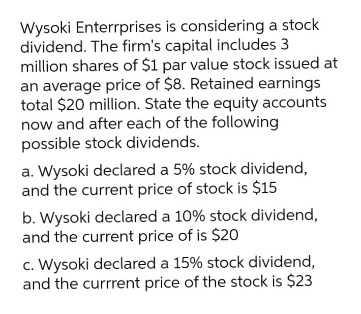 Wysoki Enterrprises is considering a stock
dividend. The firm's capital includes 3
million shares of $1 par value stock issued at
an average price of $8. Retained earnings
total $20 million. State the equity accounts
now and after each of the following
possible stock dividends.
a. Wysoki declared a 5% stock dividend,
and the current price of stock is $15
b. Wysoki declared a 10% stock dividend,
and the current price of is $20
c. Wysoki declared a 15% stock dividend,
and the currrent price of the stock is $23
