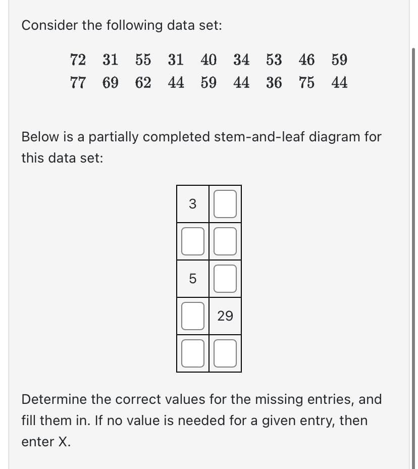 Consider the following data set:
72 31 55 31 40 34 53 46 59
77 69 62 44 59 44 36 75 44
Below is a partially completed stem-and-leaf diagram for
this data set:
3
5
29
Determine the correct values for the missing entries, and
fill them in. If no value is needed for a given entry, then
enter X.