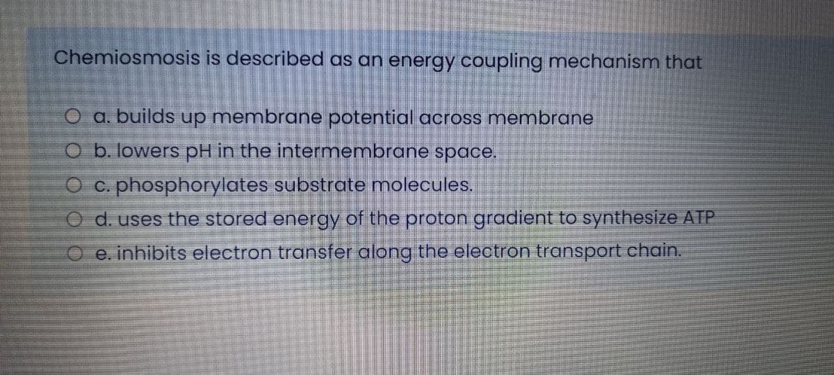 Chemiosmosis is described as an energy coupling mechanism that
O a. builds up membrane potential across membrane
O b. lowers pH in the intermembrane space.
O c. phosphorylates substrate molecules.
d. uses the stored energy of the proton gradient to synthesize AIP
e. inhibits electron transfer along the electron transport chain.
