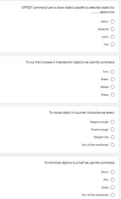 OFFSET command use to draw object parallel to selected object by
.determine
radius
distance
point
line
To cut the increase in intersection objects we use the command
Trim
Break
Delete
Erase
To rotate object in counter clockwise we select
Negative angle
Positive angle
Straight line
Non of the mentioned
To minimize objects to a half we use the command
Zoom
Pan
Scale
Non of the mentioned
