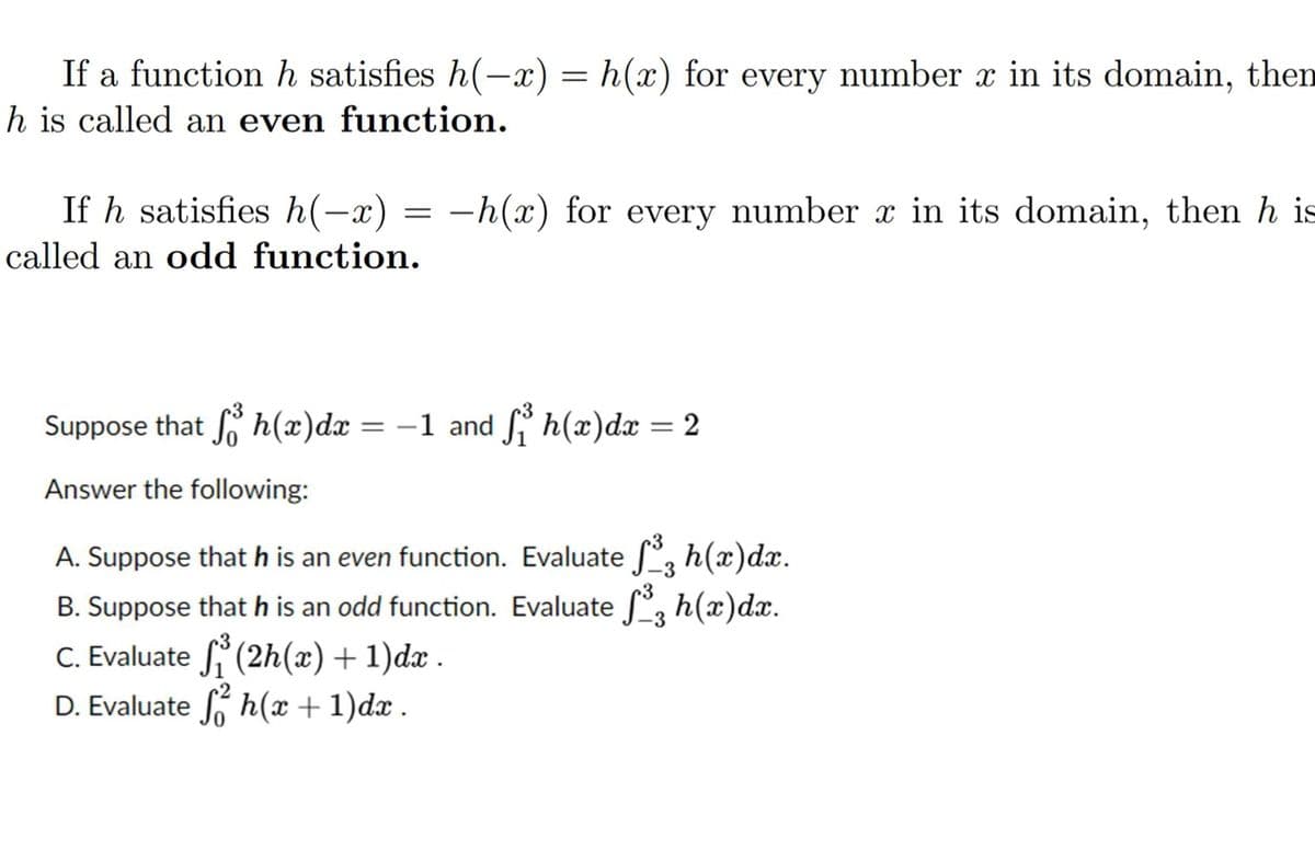 If a function h satisfies h(-x) = h(x) for every number x in its domain, then
h is called an even function.
If h satisfies h(-x) = -h(x) for every number x in its domain, then h is
called an odd function.
Suppose that sh(x) dx
=
Answer the following:
−1 and ſ³ h(x)dx = 2
-3
A. Suppose that h is an even function. Evaluate ſ³, h(x)dx.
B. Suppose that h is an odd function. Evaluate ſ³, h(x)dx.
C. Evaluate (2h(x) + 1)dx.
D. Evaluate fh(x + 1)dx.