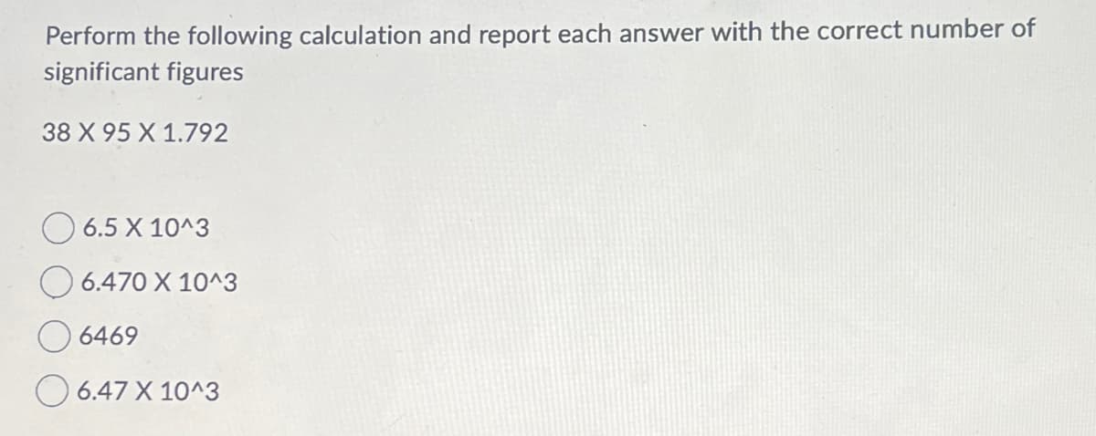 Perform the following calculation and report each answer with the correct number of
significant figures
38 X 95 X 1.792
6.5 X 10^3
6.470 X 10^3
6469
6.47 X 10^3