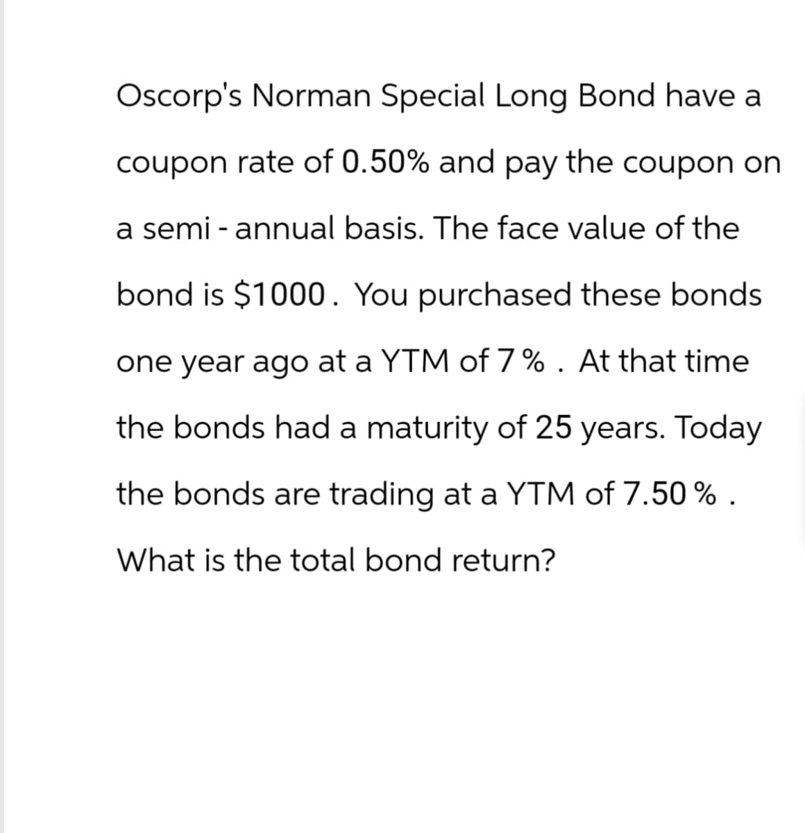 Oscorp's Norman Special Long Bond have a
coupon rate of 0.50% and pay the coupon on
a semi - annual basis. The face value of the
bond is $1000. You purchased these bonds
one year ago at a YTM of 7%. At that time
the bonds had a maturity of 25 years. Today
the bonds are trading at a YTM of 7.50%.
What is the total bond return?