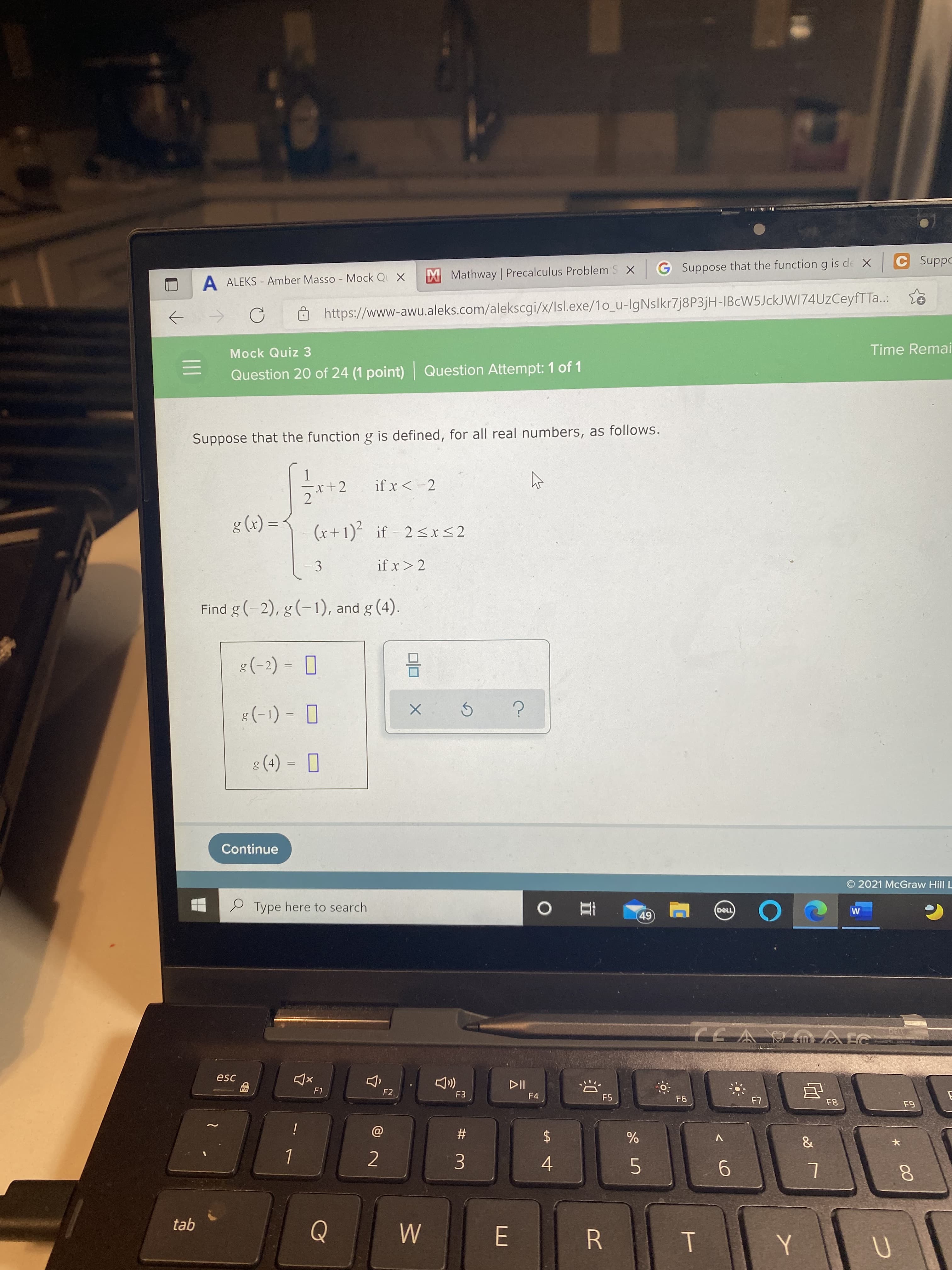 * 00
T
%24
A ALEKS - Amber Masso Mock Q X
XMathway Precalculus Problem S X G Suppose that the function g is de X
oddns 5
https://www-awu.aleks.com/alekscgi/x/lsl.exe/1o_u-IgNslkr7j8P3jH-IBcW5JckJWI74UzCeyfTTa...
->
Mock Quiz 3
Time Remai
Question 20 of 24 (1 point) Question Attempt: 1 of 1
Suppose that the function g is defined, for all real numbers, as follows.
x+2
2
if x <-2
= (x) 3
-(r+1) if -2<x<2
-3
if x> 2
Find g (-2), g(-1), and g (4).
O = (-) *
O = (1- *
(+) 3
Continue
O 2021 McGraw Hill L
P Type here to search
49.
70-1RON
esc
F1
F2
F3
F4
F5
i
#
%
4.
5.
L
tab
R
