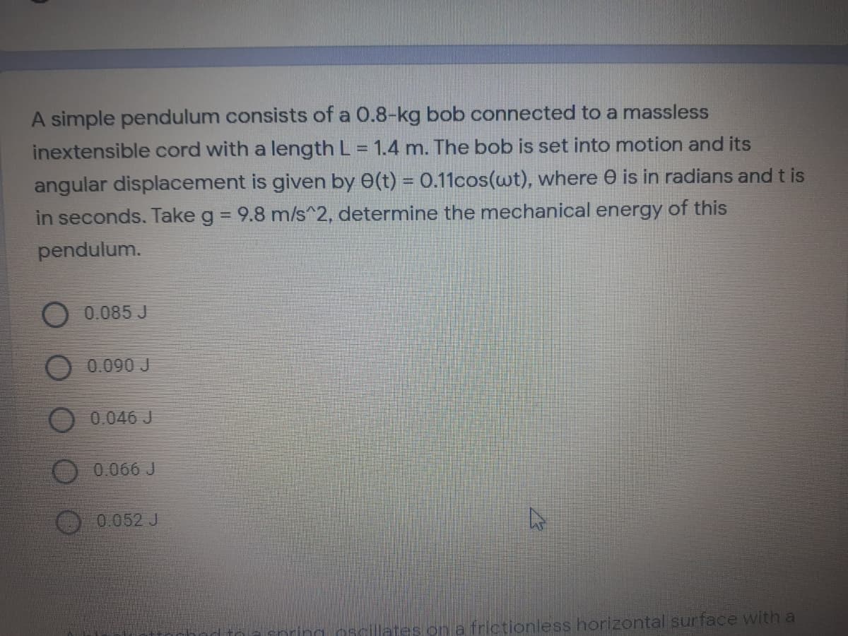 A simple pendulum consists of a 0.8-kg bob connected to a massless
inextensible cord with a length L = 1.4 m. The bob is set into motion and its
angular displacement is given by 0(t) = 0.11cos(wt), where e is in radians and t is
in seconds. Take g = 9.8 m/s^2, determine the mechanical energy of this
pendulum.
O 0.085 J
0.090 J
0.046 J
0.066 J
0.052 J
laresion al frictionless horizontal surface with a
