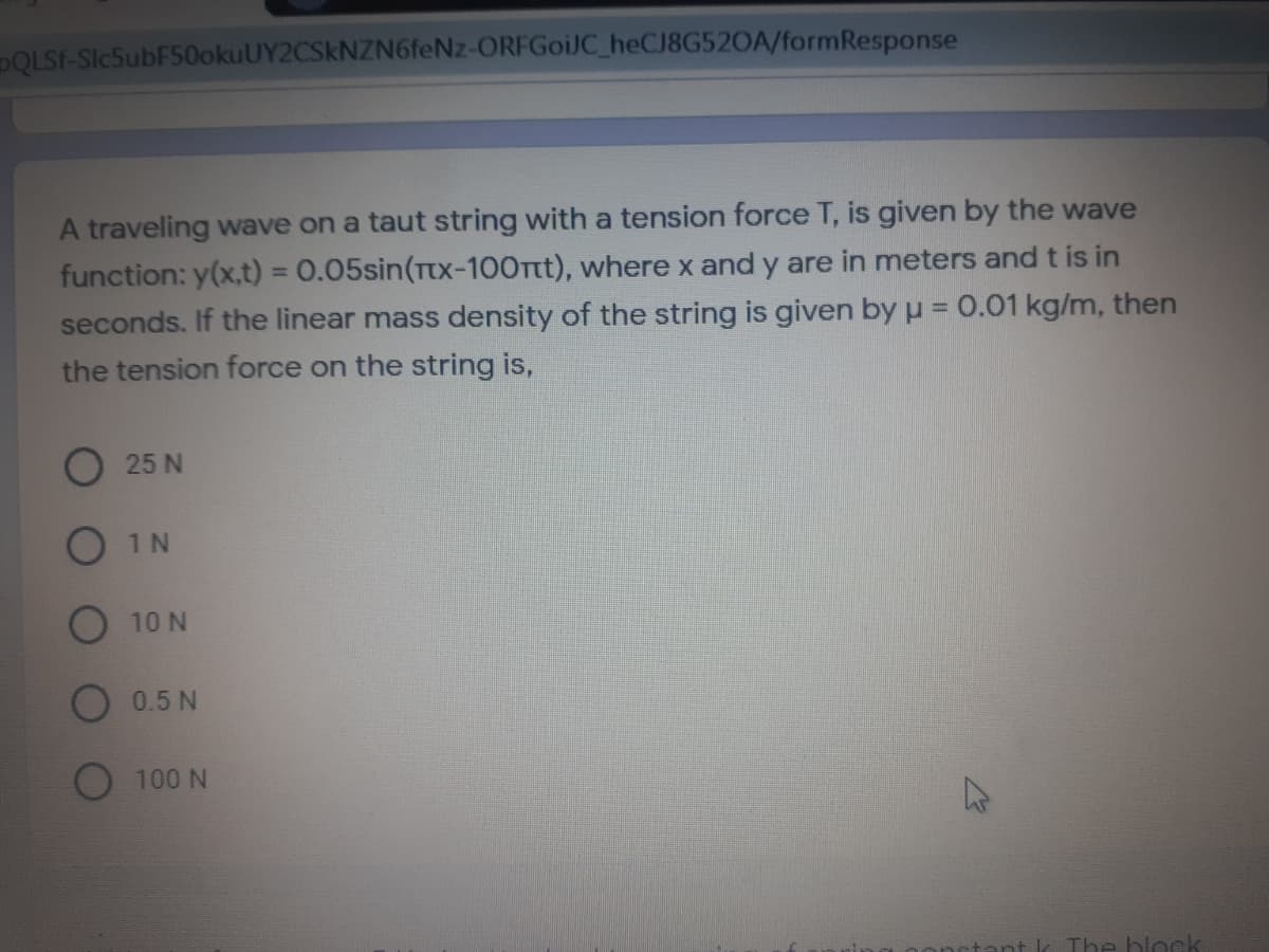 PQLSF-SIc5ubF50okuUY2CSkNZN6feNz-ORFGoiJC_heCJ8G520A/formResponse
A traveling wave on a taut string with a tension force T, is given by the wave
function: y(x,t) = 0.05sin(TUx-100Ttt), where x and y are in meters and t is in
seconds. If the linear mass density of the string is given by u = 0.01 kg/m, then
the tension force on the string is,
%3D
%3D
O 25 N
O 1N
10 N
0.5 N
O 100 N
The block
