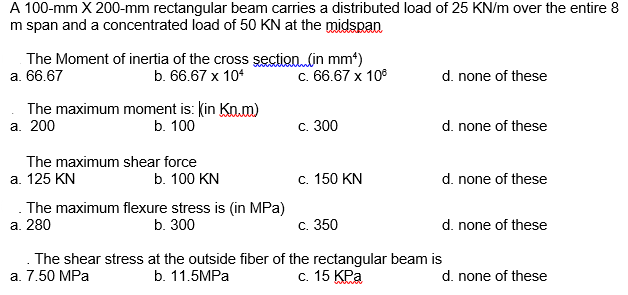 A 100-mm X 200-mm rectangular beam carries a distributed load of 25 KN/m over the entire 8
m span and a concentrated load of 50 KN at the midspan
The Moment of inertia of the cross şection (in mm*)
b. 66.67 x 104
а. 66.67
c. 66.67 x 10°
d. none of these
The maximum moment is: Kin Knm)
а. 200
b. 100
d. none of these
с. 300
The maximum shear force
а. 125 KN
b. 100 KN
c. 150 KN
d. none of these
The maximum flexure stress is (in MPa)
а. 280
b. 300
С. 350
d. none of these
The shear stress at the outside fiber of the rectangular beam is
a. 7.50 MPa
d. none of these
b. 11.5MPA
С. 15 КРа
