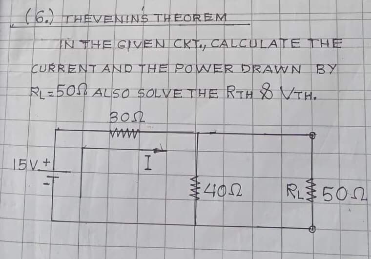 6.) THEVENINS THEOREM
IN THE GIVEN CKT, CALCULATE THE
CURRENT AND THE POWER DRAWN
BY
RL=505 ALSO SOLVE THE RTH VTH.
30.
AAAAA
15V+
402
RL 502
AAAA
