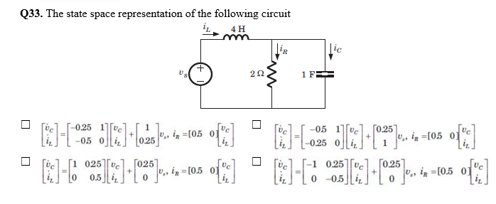 Q33. The state space representation of the following circuit
4 H
|ic
1 F
--0,25 1Vc
-05 1][vc
ГО25
U,, iz =[05 01
-05 0
-0.25 0
[1 025][ve
0.5
[-1 0,25|[vc
[025]
", iz =[0,5
[0.25]
0 -0.5
