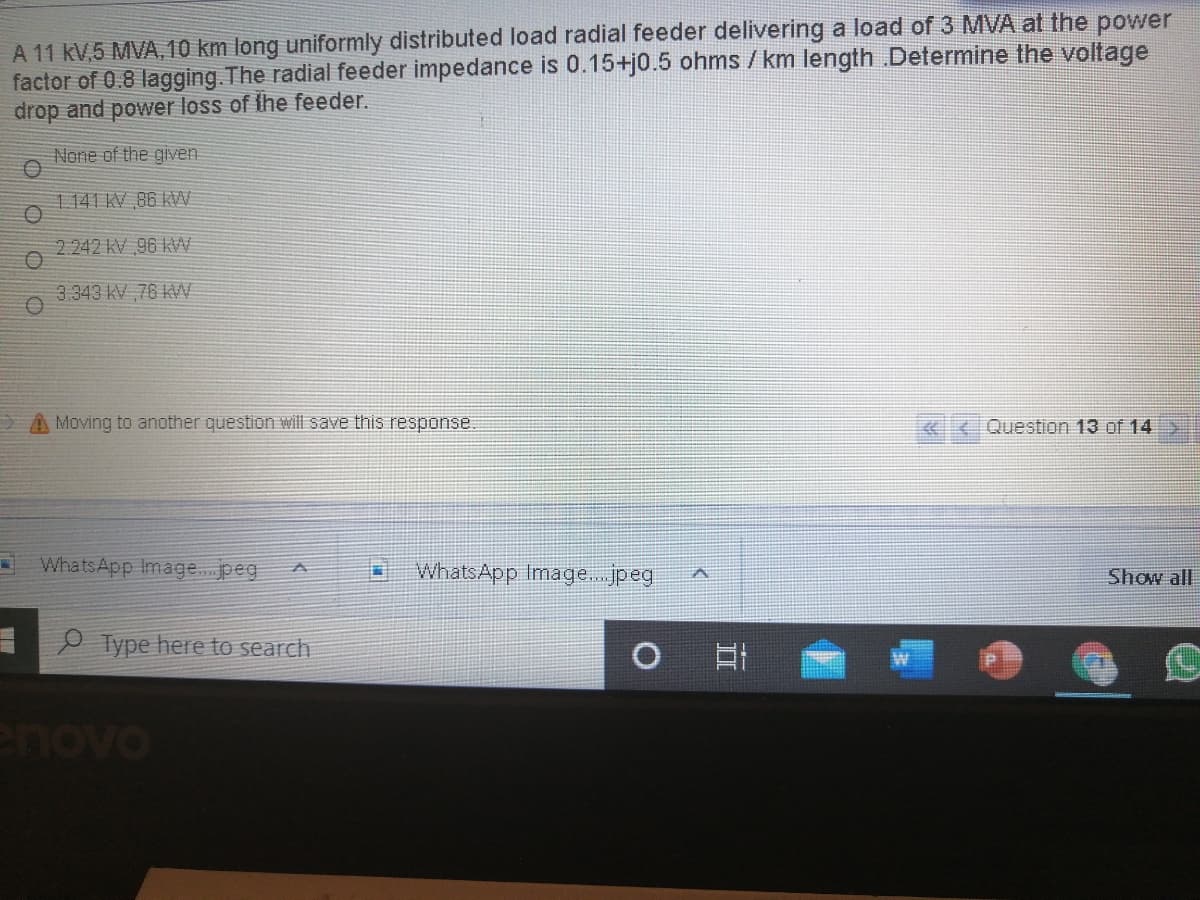 A 11 kV,5 MVA,10 km long uniformly distributed load radial feeder delivering a load of 3 MVA at the power
factor of 0.8 lagging. The radial feeder impedance is 0.15+j0.5 ohms / km length .Determine the voltage
drop and power loss of the feeder.
None of the given
1141 KV 86 KW
2 242 KV 96 KW
3.343 KV 76 W
A Moving to another question will save this response
Question 13 of 14
WhatsApp Image.peg
WhatsApp Image.. jpeg
Show all
Type here to search
II
