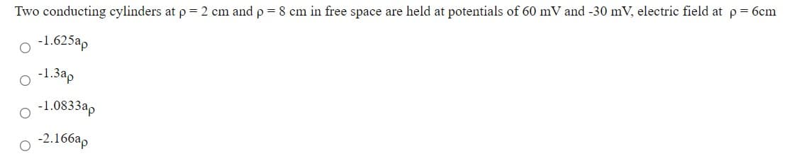 Two conducting cylinders at p = 2 cm and p = 8 cm in free space are held at potentials of 60 mV and -30 mV, electric field at p= 6cm
o -1.625ap
o -1.3a,
-1.0833a,
o 2.166ap
