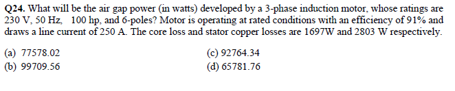 Q24. What will be the air gap power (in watts) developed by a 3-phase induction motor, whose ratings are
230 V, 50 Hz, 100 hp, and 6-poles? Motor is operating at rated conditions with an efficiency of 91% and
draws a line current of 250 A. The core loss and stator copper losses are 1697W and 2803 W respectively.
(a) 77578.02
(b) 99709.56
(c) 92764.34
(d) 65781.76
