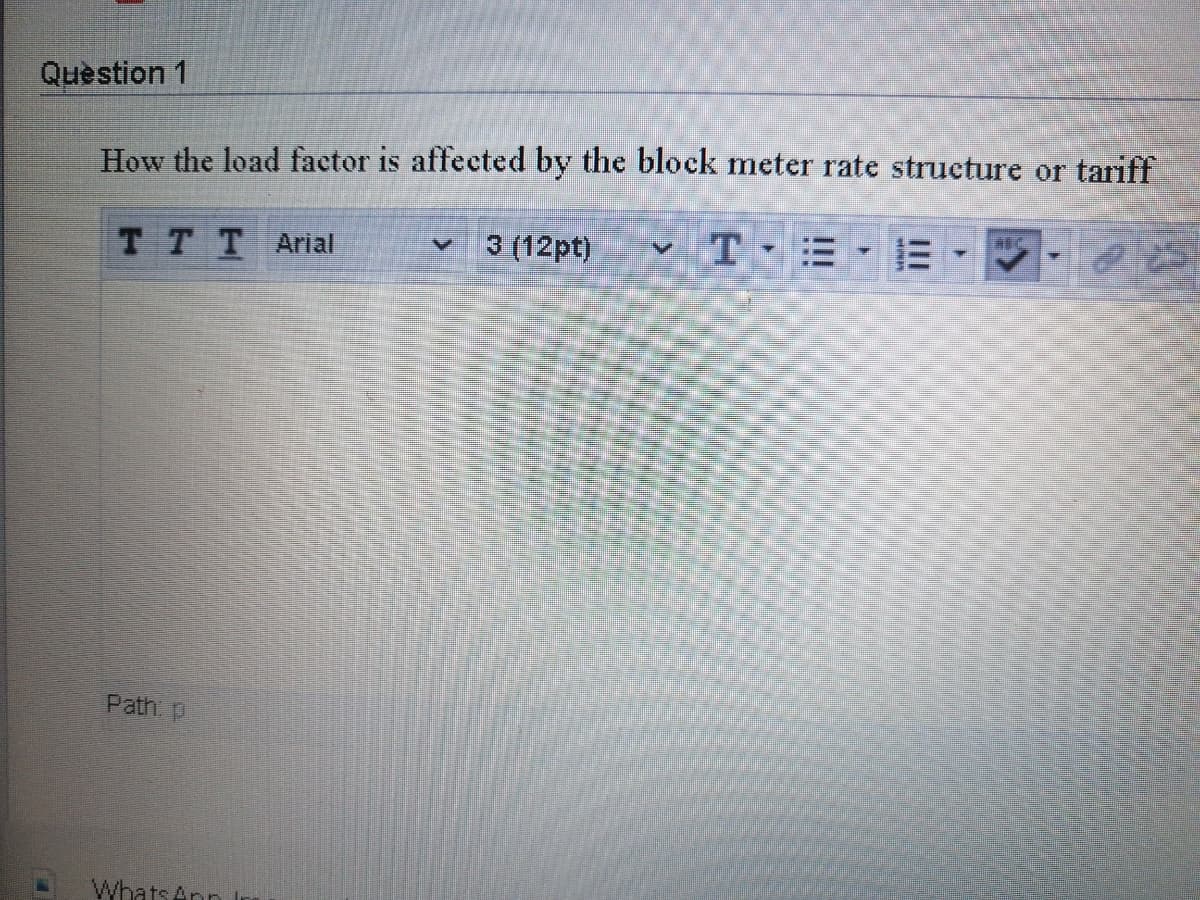 Question 1
How the load factor is affected by the block meter rate structure or tariff
3 (12pt)
v T-= -E -
TTT Arial
Path p
Whats Ann Ir
