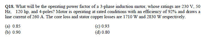 Q18. What will be the operating power factor of a 3-phase induction motor, whose ratings are 230 V, 50
Hz, 120 hp, and 4-poles? Motor is operating at rated conditions with an efficiency of 92% and draws a
line current of 260 A. The core loss and stator copper losses are 1710 W and 2830 W respectively.
(а) 0.85
(b) 0.90
(c) 0.93
(d) 0.80
