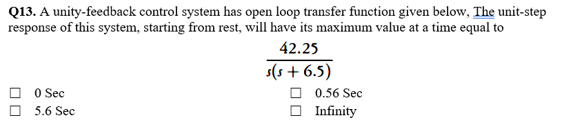 Q13. A unity-feedback control system has open loop transfer function given below, The unit-step
response of this system, starting from rest, will have its maximum value at a time equal to
42.25
s(s + 6.5)
O Sec
0.56 Sec
5.6 Sec
O Infinity
