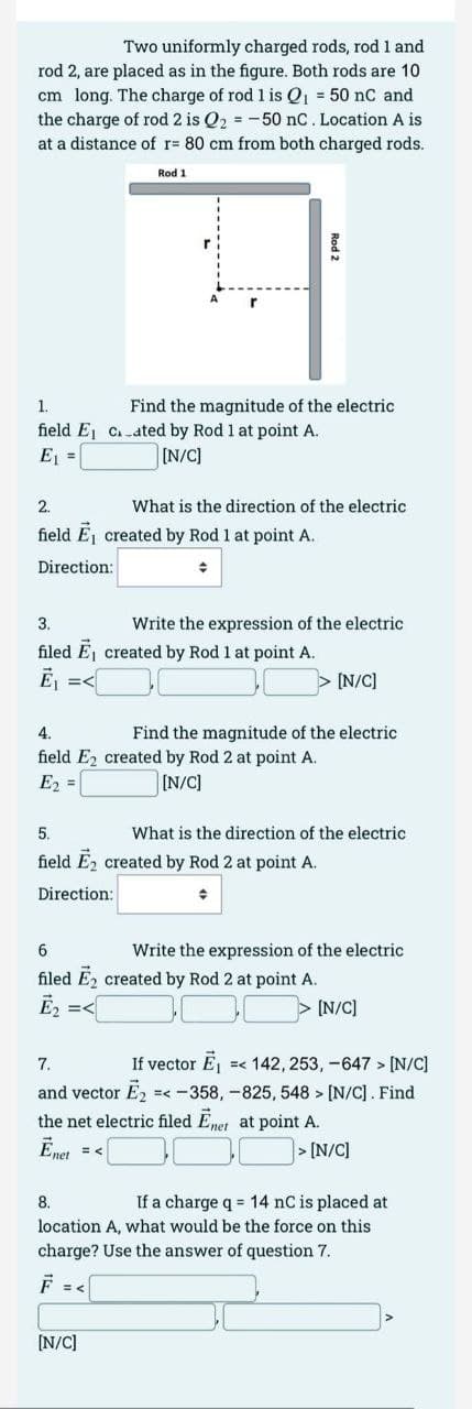 Two uniformly charged rods, rod 1 and
rod 2, are placed as in the figure. Both rods are 10
cm long. The charge of rod 1 is Q₁ = 50 nC and
the charge of rod 2 is Q₂ = -50 nC. Location A is
at a distance of r= 80 cm from both charged rods.
Rod 1
1.
field E₁
E₁ =
2.
field E₁ created by Rod 1 at point A.
Direction:
+
4.
field E2
E₂ =
Find the magnitude of the electric
Cated by Rod 1 at point A.
[N/C]
3.
filed E₁ created by Rod 1 at point A.
Ē₁ =<
What is the direction of the electric
Rod 2
Write the expression of the electric
= <
[N/C]
5.
field E2 created by Rod 2 at point A.
Direction:
[N/C]
Find the magnitude of the electric
created by Rod 2 at point A.
[N/C]
What is the direction of the electric
6
Write the expression of the electric
filed E₂ created by Rod 2 at point A.
Ē₂ =<
[N/C]
7.
If vector E₁ =< 142, 253, -647 > [N/C]
and vector Ē₂ =< -358, -825, 548 > [N/C]. Find
the net electric filed Enet at point A.
Ēnet
>[N/C]
8.
If a charge q = 14 nC is placed at
location A, what would be the force on this
charge? Use the answer of question 7.