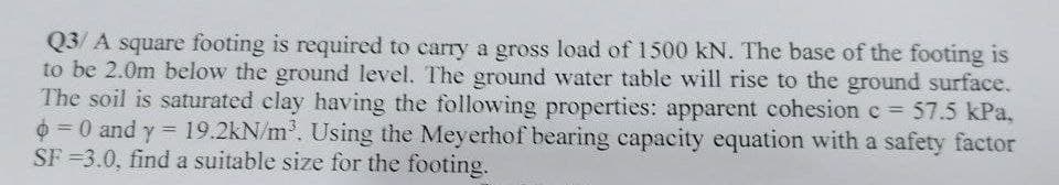 Q3/A square footing is required to carry a gross load of 1500 kN. The base of the footing is
to be 2.0m below the ground level. The ground water table will rise to the ground surface.
The soil is saturated clay having the following properties: apparent cohesion c= 57.5 kPa,
= 0 and y = 19.2kN/m³. Using the Meyerhof bearing capacity equation with a safety factor
SF-3.0, find a suitable size for the footing.