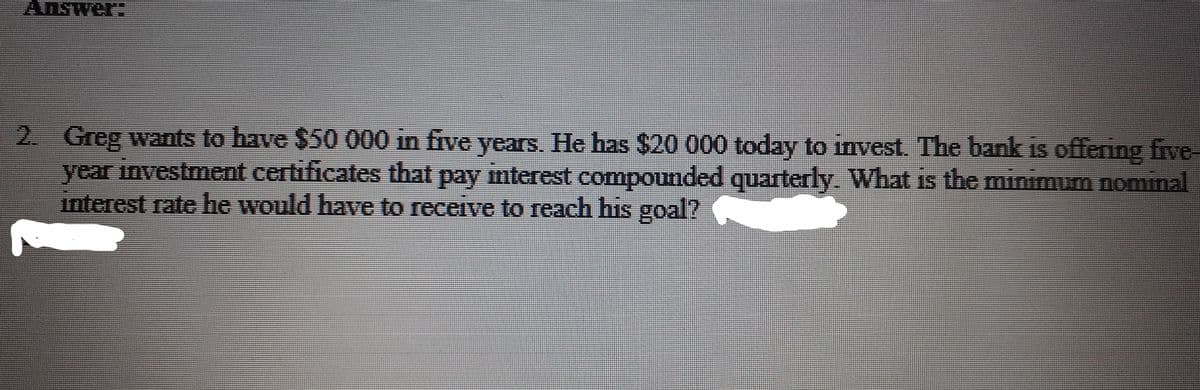 Answer:
2. Greg wants to have $50 000 in five years. He has $20 000 today to invest. The bank is offering five-
year investment certificates that pay interest compounded quarterly. What is the minimum nominal
interest rate he would have to receive to reach his goal?
