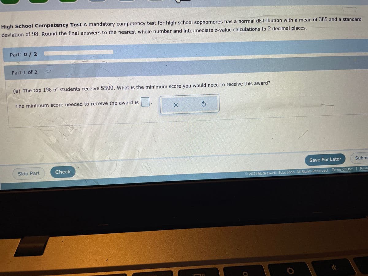 High School Competency Test A mandatory competency test for high school sophomores has a normal distribution with a mean of 385 and a standard
devlation of 98. Round the final answers to the nearest whole number and intermediate z-value calculations to 2 decimal places.
Part: 0/ 2
Part 1 of 2
(a) The top 1% of students receive $500. what is the minimum score you would need to receive this award?
The minimum score needed to receive the award is
Save For Later
Submi
Skip Part
Check
2021 McGraw-Hill Education. All Rights Reserved. Terms of Use | Priva
