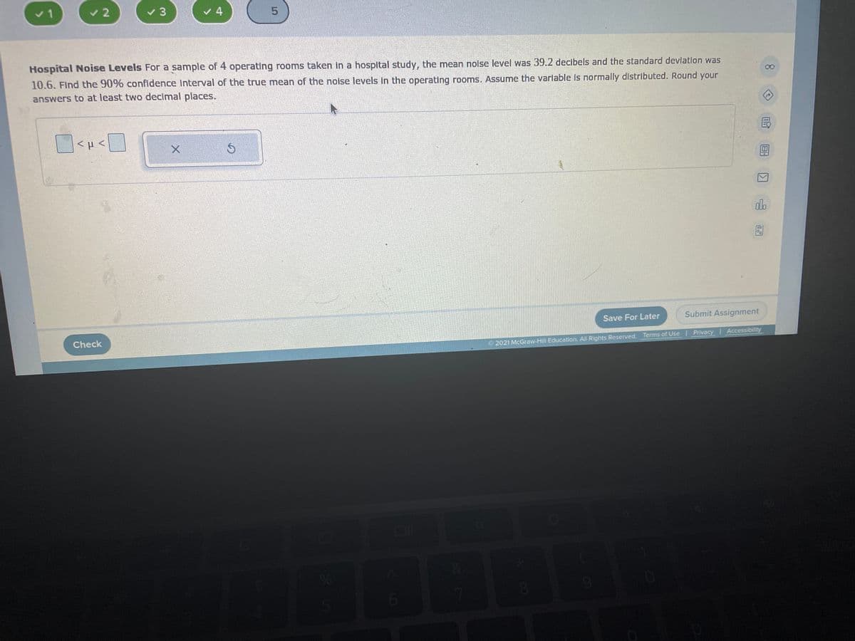 v 1
v 2
v 4
Hospital Noise Levels For a sample of 4 operating rooms taken in a hospltal study, the mean nolse level was 39.2 decibels and the standard devlation was
10.6. Find the 90% confldence Interval of the true mean of the noise levels in the operating rooms. Assume the variable is normally distributed. Round your
answers to at least two decimal places.
dlo
Save For Later
Submit Assignment
Check
Privacy Accessibility
2021 McGraw-Hill Education. All Rights Reserved. Terms of Use
8.
