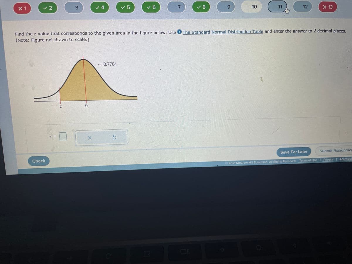 **Finding the Z-Value Corresponding to an Area**

On this educational page, we will learn how to find the z value that corresponds to a given area under the standard normal distribution curve.

### Problem Statement
**"Find the z value that corresponds to the given area in the figure below. Use The Standard Normal Distribution Table and enter the answer to 2 decimal places."**
(Note: Figure not drawn to scale).

### Explanation of the Graph

- **Normal Distribution Curve**: The image shows a bell-shaped curve, which represents the standard normal distribution.
- **Highlighted Area**: The shaded area under the curve is marked with a value of **0.7764**, which likely represents the cumulative area to the left of a certain z value.
- **Axes**: 
  - The horizontal axis (x-axis) is marked with **z**, which represents the z-values or standard scores.
  - The vertical axis (y-axis) denotes the probability density function values.
- **Vertical Line**: There is a red vertical line extending from the x-axis up to the curve.

### Steps to Solve

1. **Identify the Area**: According to the figure, the area to the left of the z value is 0.7764.
2. **Refer to the Standard Normal Distribution Table**: Use this table to find the z value that corresponds to a cumulative probability of 0.7764.
3. **Determine the Z-Value**: Locate the value in the z-table and ensure to round it to two decimal places.

### Input Box

Below the graph, there is a section to input the calculated z value with a text field labeled `z =`. After determining the correct z value, enter it into this field.

### Check Your Answer

Finally, there is a "Check" button to verify if the entered z value is correct. Additionally, options to "Save For Later" or "Submit Assignment" are provided.

### Note

The authenticity of the standard normal distribution table and correct referencing is critical for solving this example accurately. 