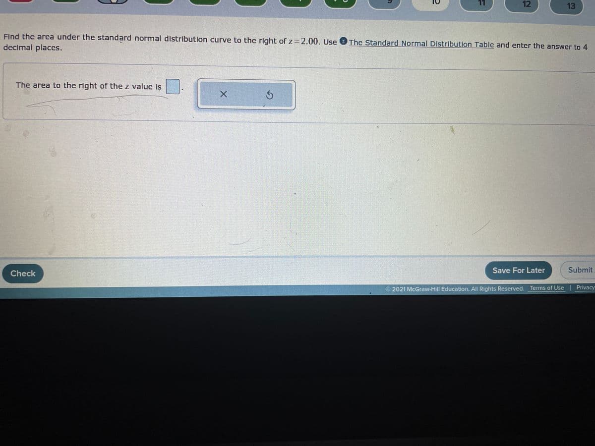 ### Finding the Area Under the Standard Normal Distribution Curve

To find the area under the standard normal distribution curve to the right of \( z = 2.00 \), follow these steps:

1. **Use The Standard Normal Distribution Table:** The table provides the cumulative probability of a standard normal distribution, which is the area to the left of a given \( z \)-value.
   
2. **Find the Area to the Right:** To find the area to the right of \( z \)-value, subtract the cumulative probability from 1.

Here is how you would typically perform this calculation:
   
- Look up the cumulative probability of \( z = 2.00 \) in the standard normal distribution table. 

- Subtract this value from 1 to find the area to the right.

Input your answer in the text field provided:

- **The area to the right of the \( z \) value is:** [Input Box]

Finally, use the buttons for additional functionality:
- \( X \) to clear the input.
- The circular arrow to refresh or reset the input.

### Example for z = 2.00

- If the cumulative probability for \( z = 2.00 \) is 0.9772, then the area to the right of \( z = 2.00 \) \( = 1 - 0.9772 = 0.0228 \).

Submit your answer and ensure it is rounded to four decimal places.

**Note:** There are no graphs or diagrams in this particular example, but if any were present, they would illustrate the distribution curve and highlight the area of interest to the right of the given \( z \)-value.

### Interface Buttons
- **Check:** Click this to verify your answer.
- **Save For Later:** Use this to save your current progress.
- **Submit:** Click this to submit your final answer.

© 2021 McGraw-Hill Education. All Rights Reserved.